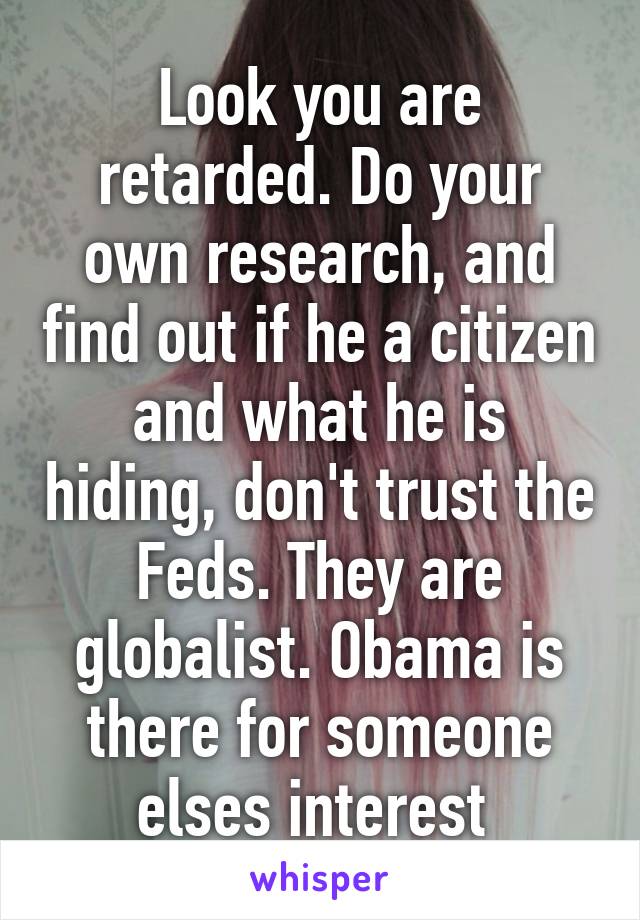 Look you are retarded. Do your own research, and find out if he a citizen and what he is hiding, don't trust the Feds. They are globalist. Obama is there for someone elses interest 