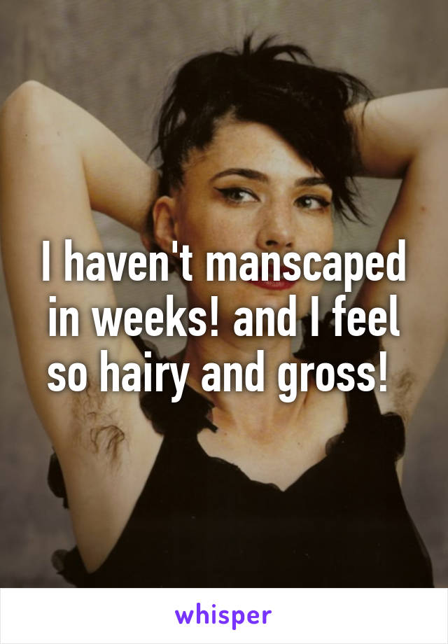 I haven't manscaped in weeks! and I feel so hairy and gross! 