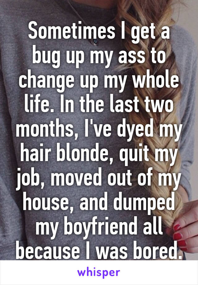 Sometimes I get a bug up my ass to change up my whole life. In the last two months, I've dyed my hair blonde, quit my job, moved out of my house, and dumped my boyfriend all because I was bored.