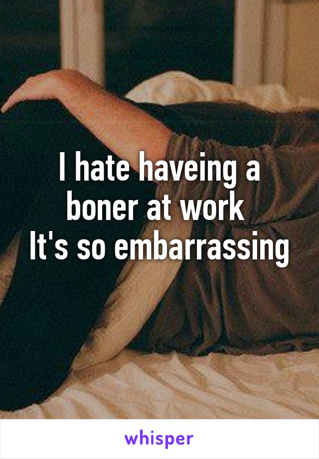 I hate haveing a boner at work 
It's so embarrassing 