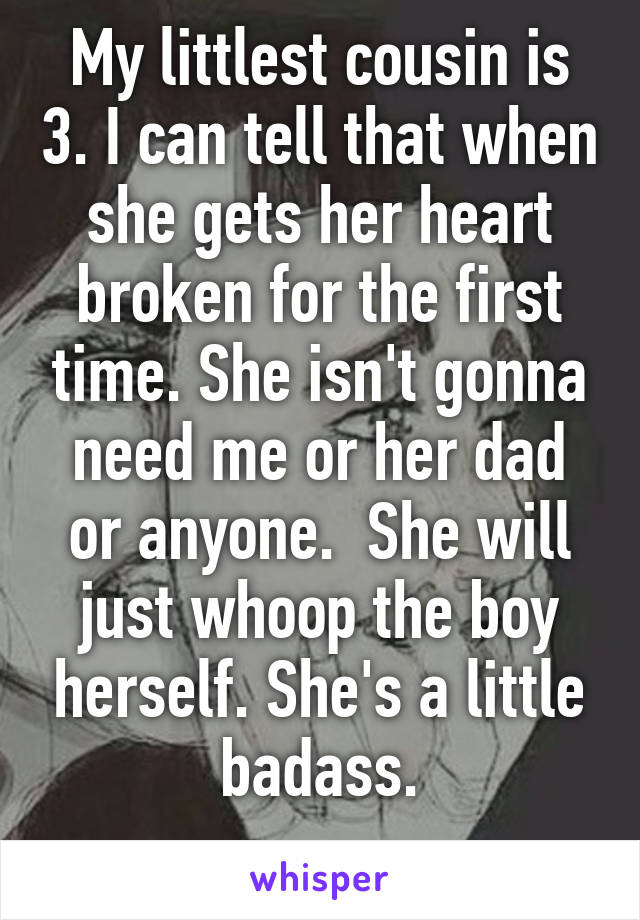 My littlest cousin is 3. I can tell that when she gets her heart broken for the first time. She isn't gonna need me or her dad or anyone.  She will just whoop the boy herself. She's a little badass.
