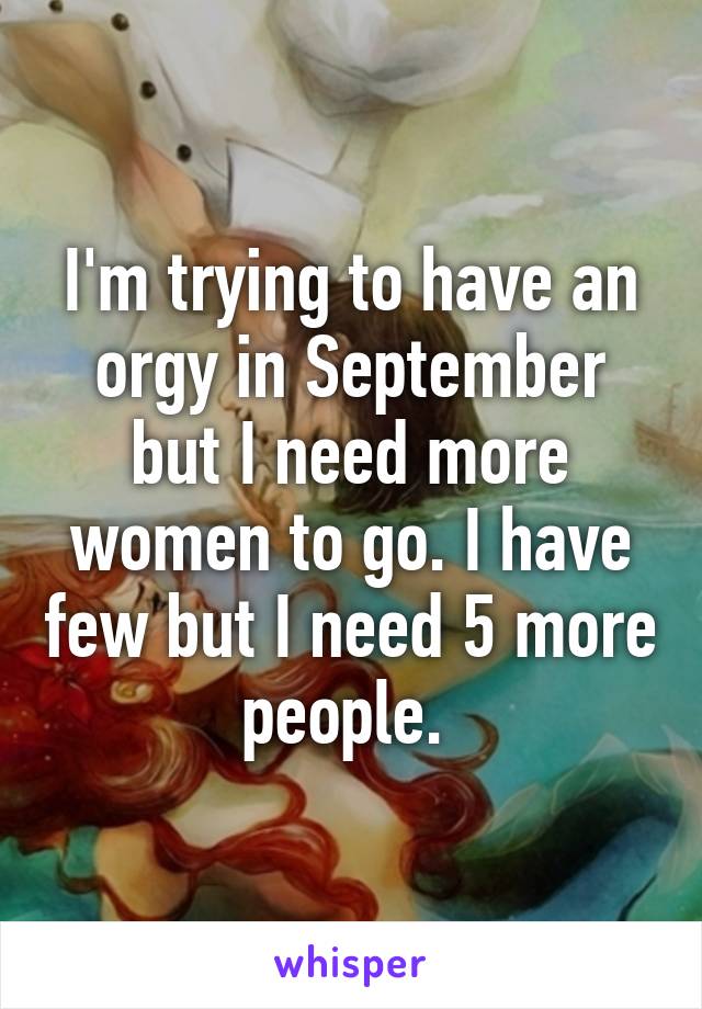 I'm trying to have an orgy in September but I need more women to go. I have few but I need 5 more people. 