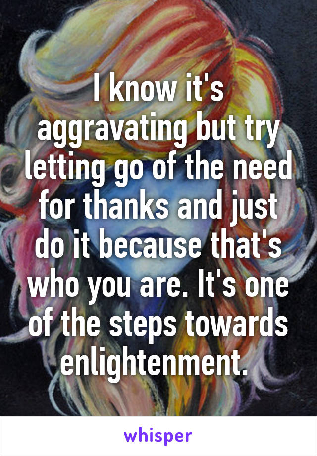 I know it's aggravating but try letting go of the need for thanks and just do it because that's who you are. It's one of the steps towards enlightenment. 