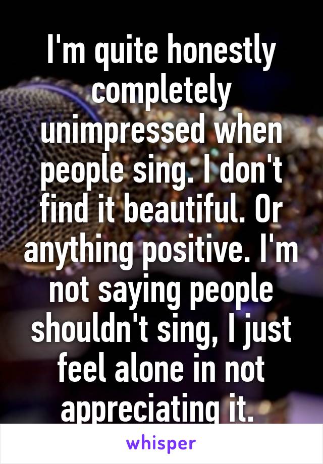 I'm quite honestly completely unimpressed when people sing. I don't find it beautiful. Or anything positive. I'm not saying people shouldn't sing, I just feel alone in not appreciating it. 