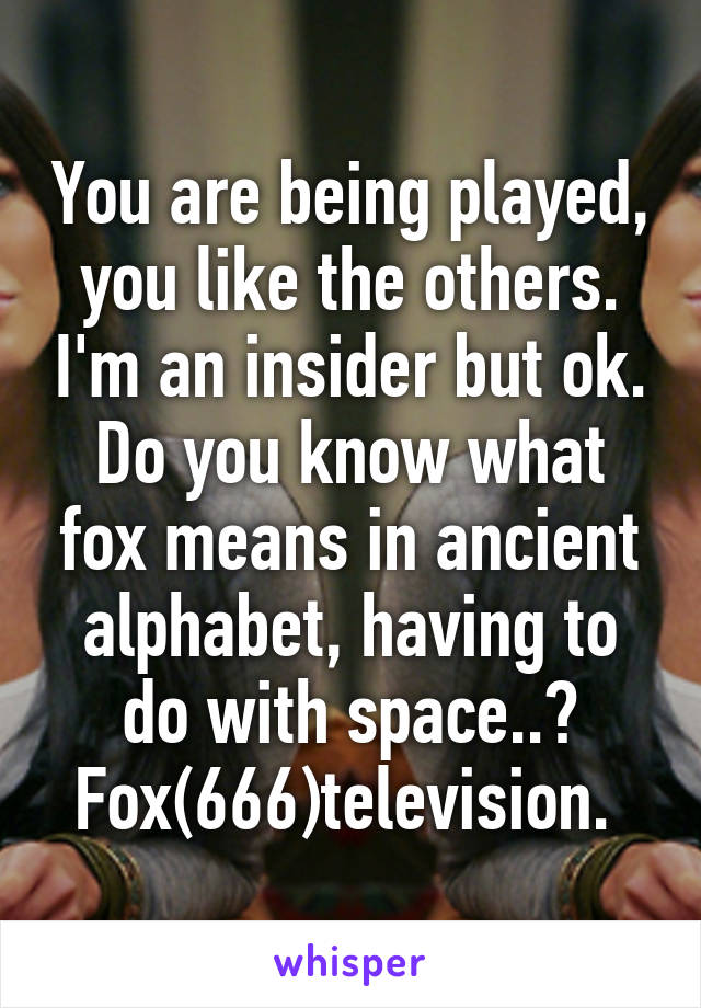 You are being played, you like the others. I'm an insider but ok. Do you know what fox means in ancient alphabet, having to do with space..? Fox(666)television. 