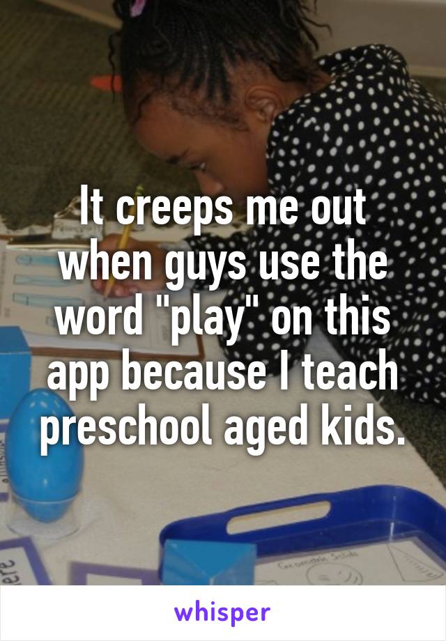 It creeps me out when guys use the word "play" on this app because I teach preschool aged kids.