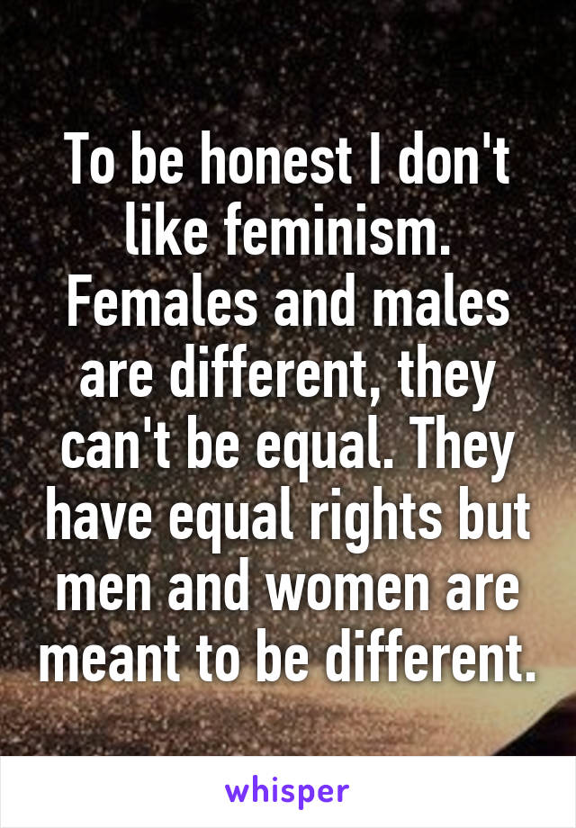 To be honest I don't like feminism. Females and males are different, they can't be equal. They have equal rights but men and women are meant to be different.