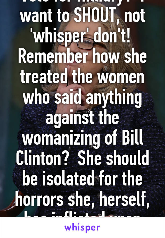 Vote for Hilliary?  I want to SHOUT, not 'whisper' don't!  Remember how she treated the women who said anything against the womanizing of Bill Clinton?  She should be isolated for the horrors she, herself, has inflicted upon America. 