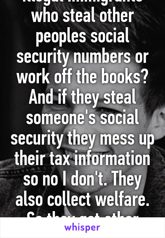 Illegal immigrants who steal other peoples social security numbers or work off the books? And if they steal someone's social security they mess up their tax information so no I don't. They also collect welfare. So they get other subsides 