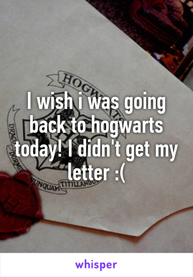 I wish i was going back to hogwarts today! I didn't get my letter :(