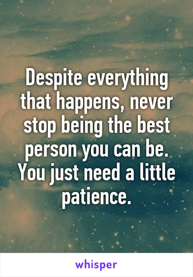 Despite everything that happens, never stop being the best person you can be. You just need a little patience.