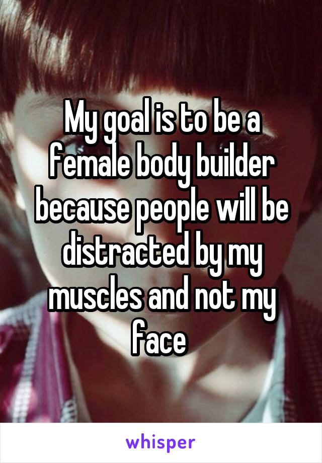 My goal is to be a female body builder because people will be distracted by my muscles and not my face 