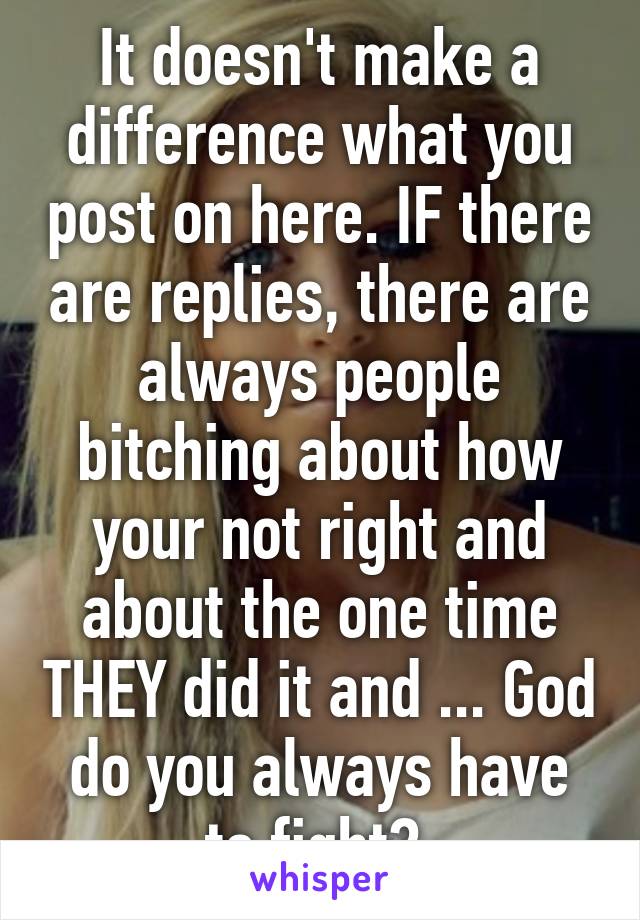 It doesn't make a difference what you post on here. IF there are replies, there are always people bitching about how your not right and about the one time THEY did it and ... God do you always have to fight? 