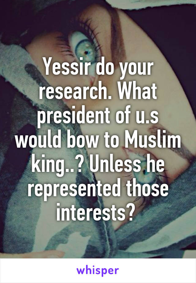 Yessir do your research. What president of u.s would bow to Muslim king..? Unless he represented those interests? 