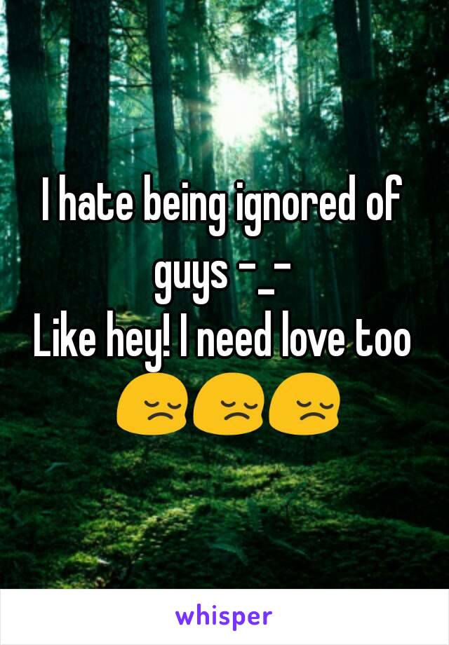 I hate being ignored of guys -_- 
Like hey! I need love too 😔😔😔