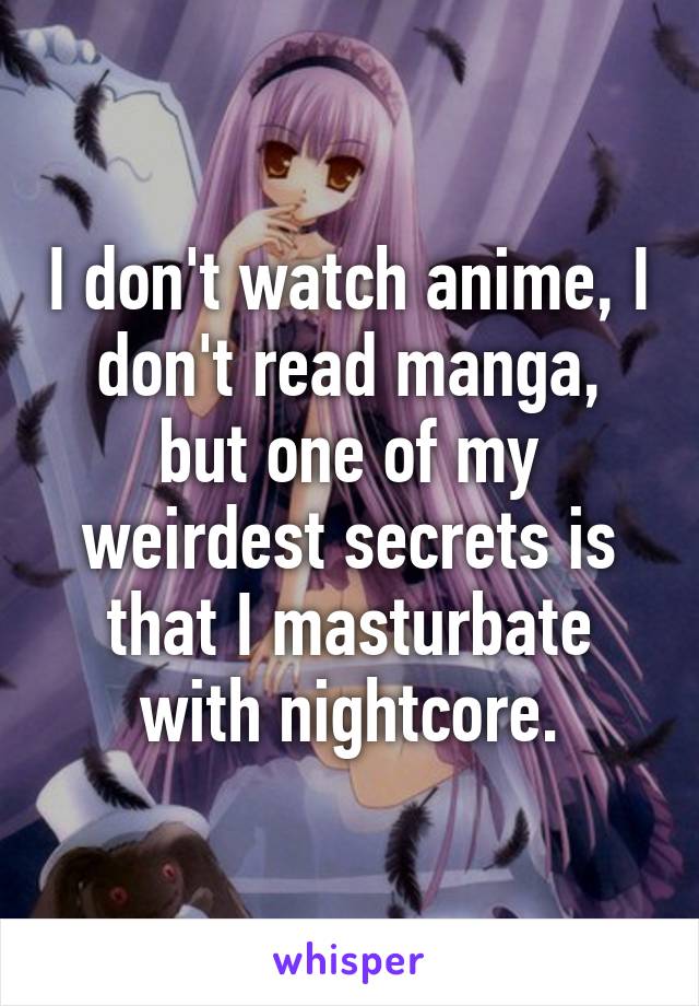 I don't watch anime, I don't read manga, but one of my weirdest secrets is that I masturbate with nightcore.