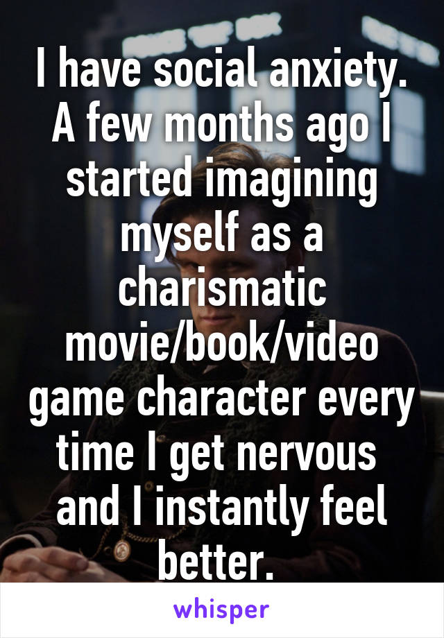 I have social anxiety. A few months ago I started imagining myself as a charismatic movie/book/video game character every time I get nervous  and I instantly feel better. 