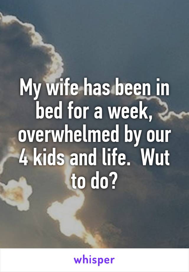 My wife has been in bed for a week, overwhelmed by our 4 kids and life.  Wut to do?