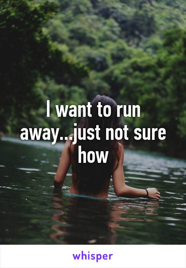 I want to run away...just not sure how