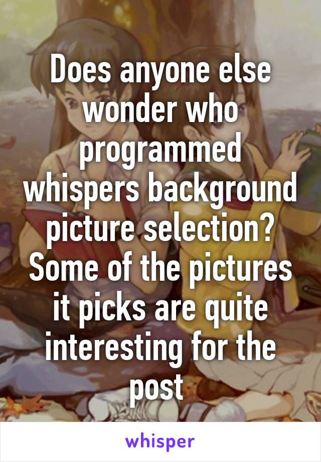 Does anyone else wonder who programmed whispers background picture selection? Some of the pictures it picks are quite interesting for the post 