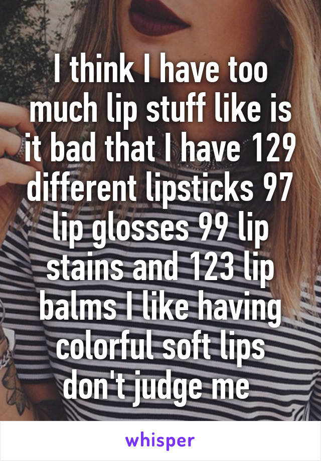 I think I have too much lip stuff like is it bad that I have 129 different lipsticks 97 lip glosses 99 lip stains and 123 lip balms I like having colorful soft lips don't judge me 