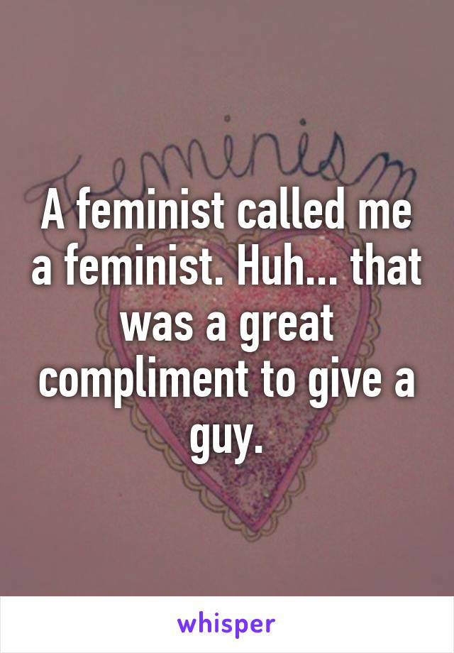 A feminist called me a feminist. Huh... that was a great compliment to give a guy.