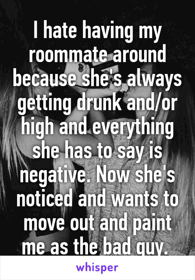 I hate having my roommate around because she's always getting drunk and/or high and everything she has to say is negative. Now she's noticed and wants to move out and paint me as the bad guy. 