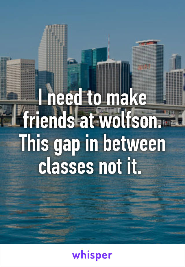 I need to make friends at wolfson. This gap in between classes not it. 