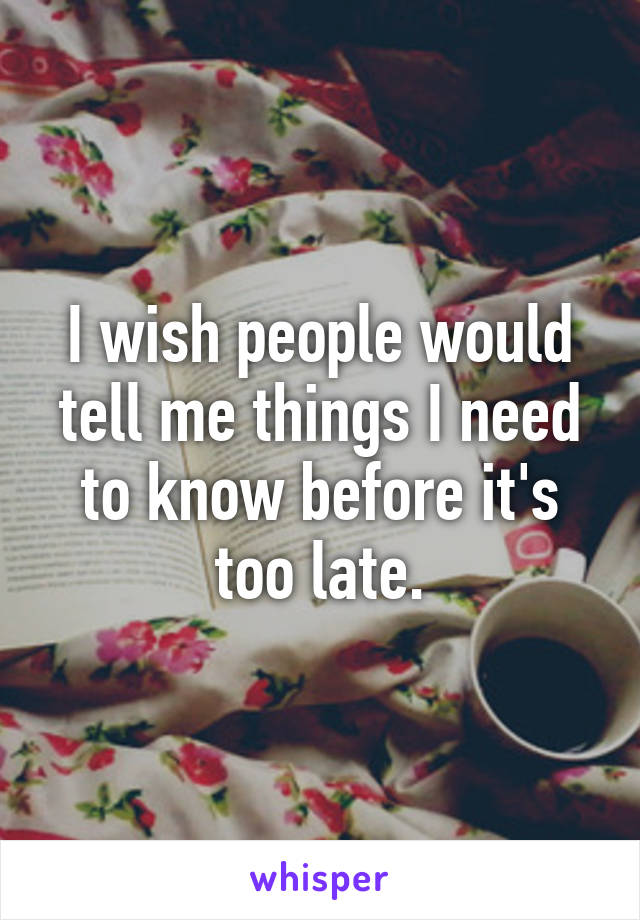 I wish people would tell me things I need to know before it's too late.