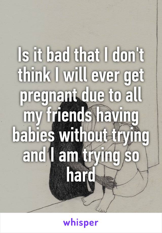 Is it bad that I don't think I will ever get pregnant due to all my friends having babies without trying and I am trying so hard