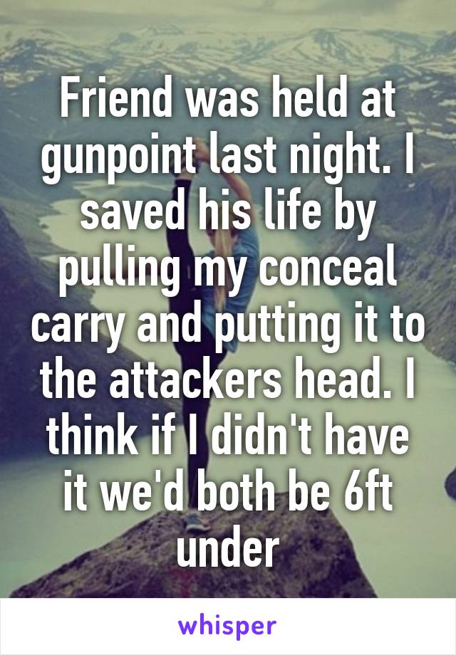 Friend was held at gunpoint last night. I saved his life by pulling my conceal carry and putting it to the attackers head. I think if I didn't have it we'd both be 6ft under