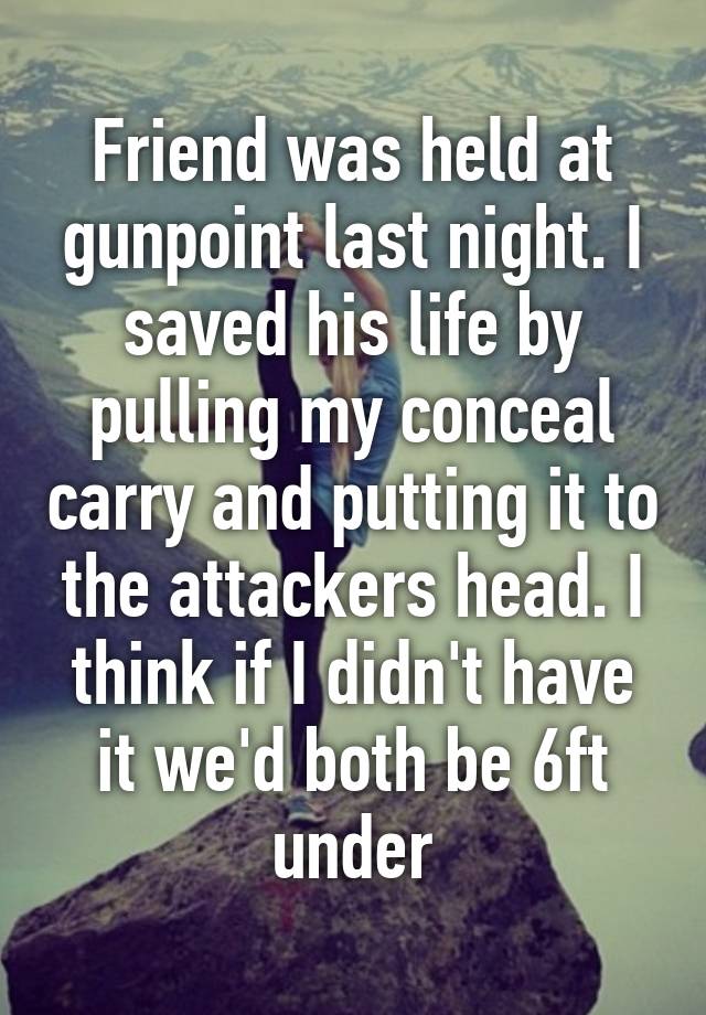 Friend was held at gunpoint last night. I saved his life by pulling my conceal carry and putting it to the attackers head. I think if I didn't have it we'd both be 6ft under