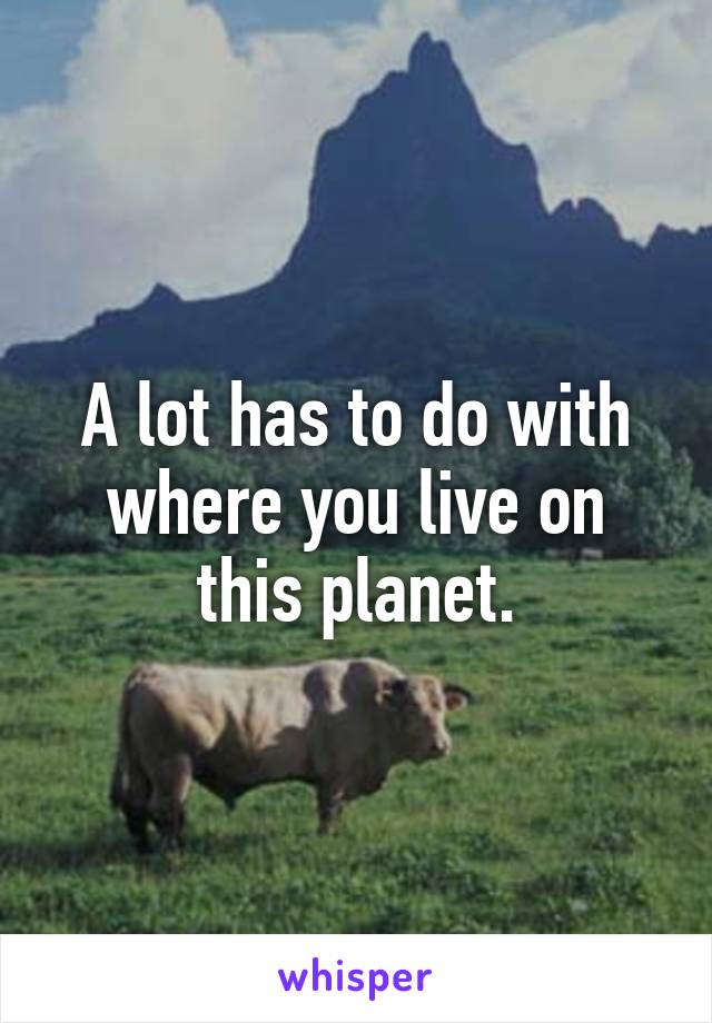 A lot has to do with where you live on this planet.