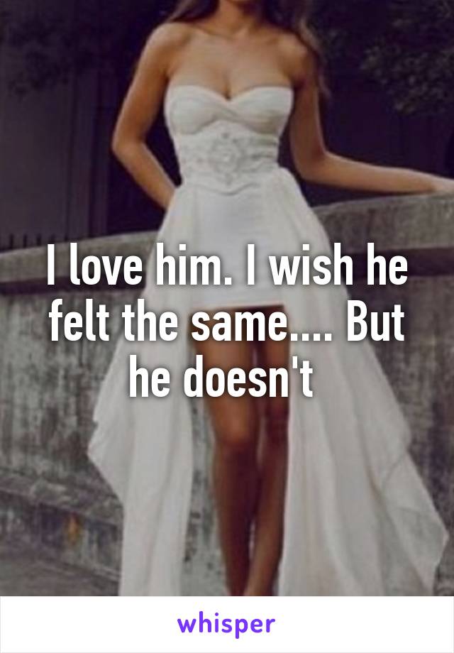 I love him. I wish he felt the same.... But he doesn't 