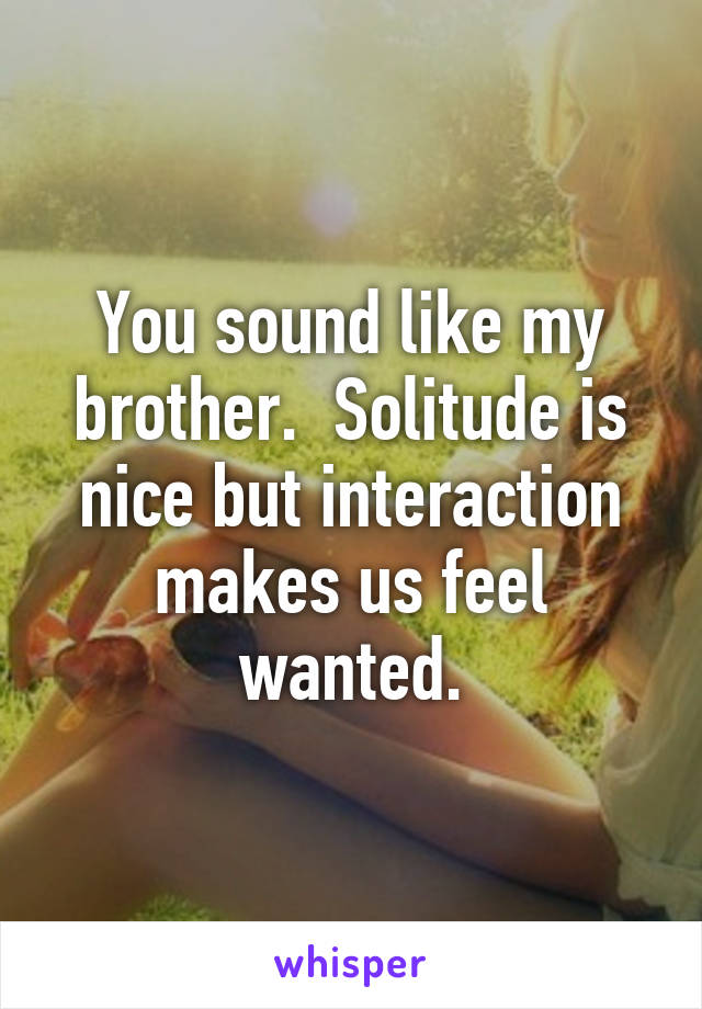 You sound like my brother.  Solitude is nice but interaction makes us feel wanted.