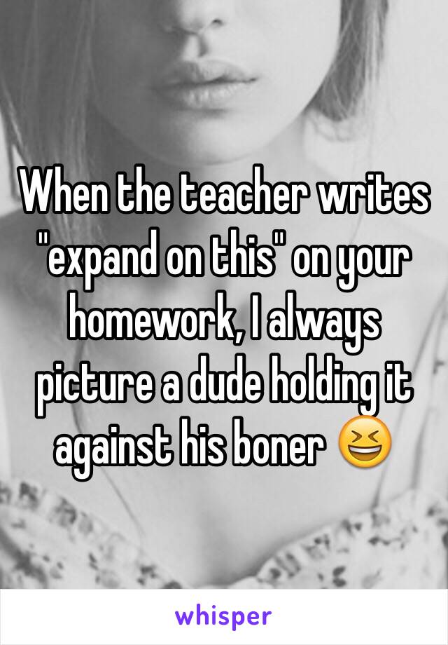 When the teacher writes "expand on this" on your homework, I always picture a dude holding it against his boner 😆