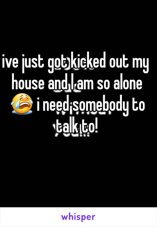 ive just got kicked out my house and l am so alone 😭 i need somebody to talk to!