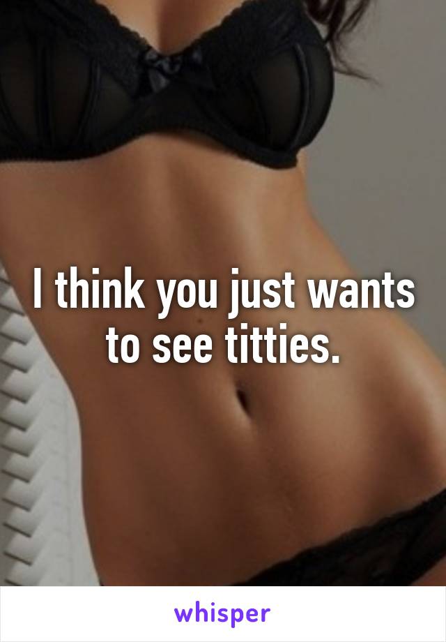 I think you just wants to see titties.