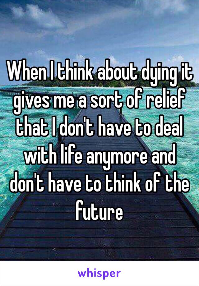 When I think about dying it gives me a sort of relief that I don't have to deal with life anymore and don't have to think of the future