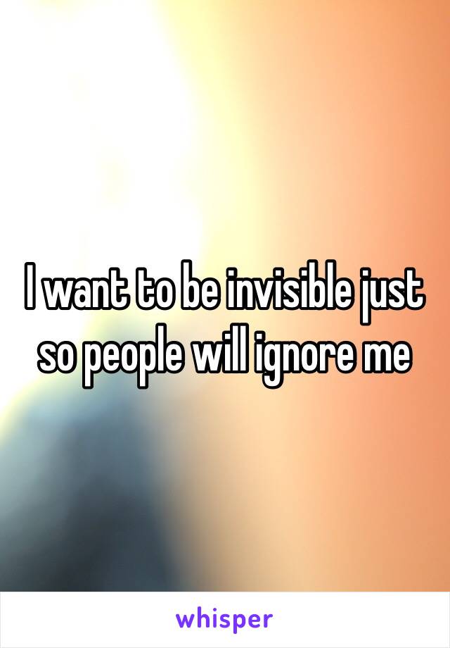 I want to be invisible just so people will ignore me  