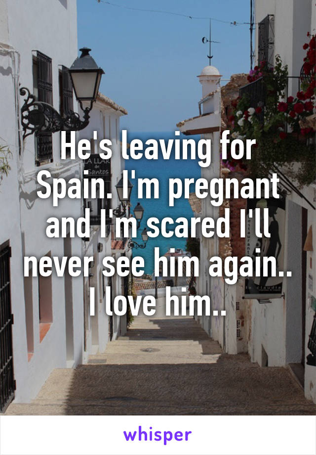 He's leaving for Spain. I'm pregnant and I'm scared I'll never see him again.. I love him..