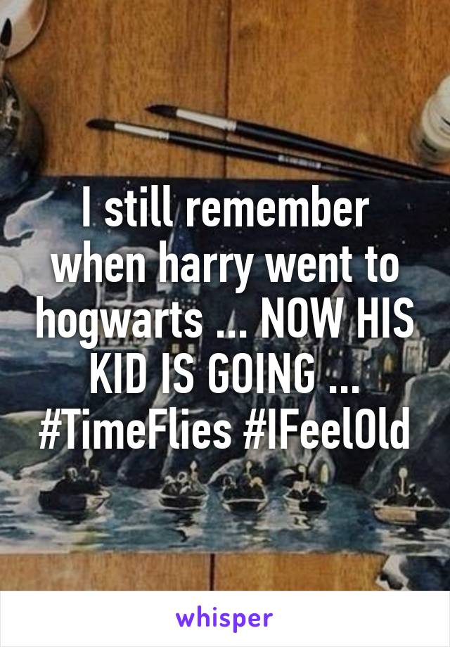 I still remember when harry went to hogwarts ... NOW HIS KID IS GOING ... #TimeFlies #IFeelOld