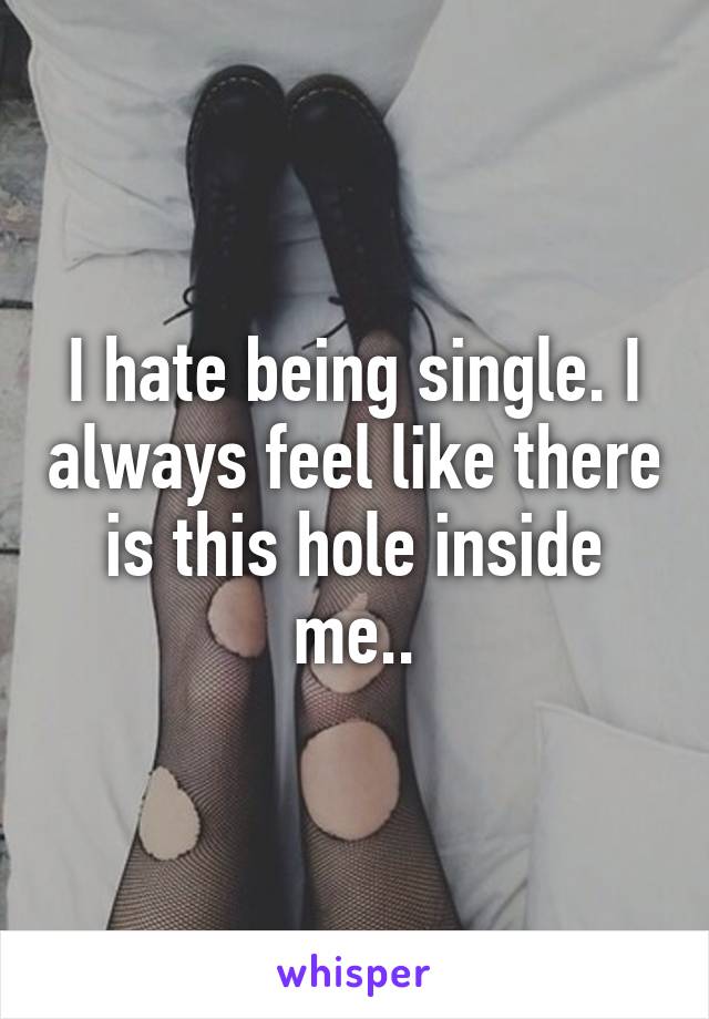 I hate being single. I always feel like there is this hole inside me..