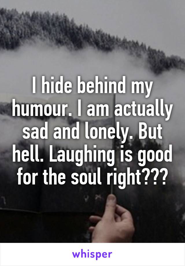 I hide behind my humour. I am actually sad and lonely. But hell. Laughing is good for the soul right???