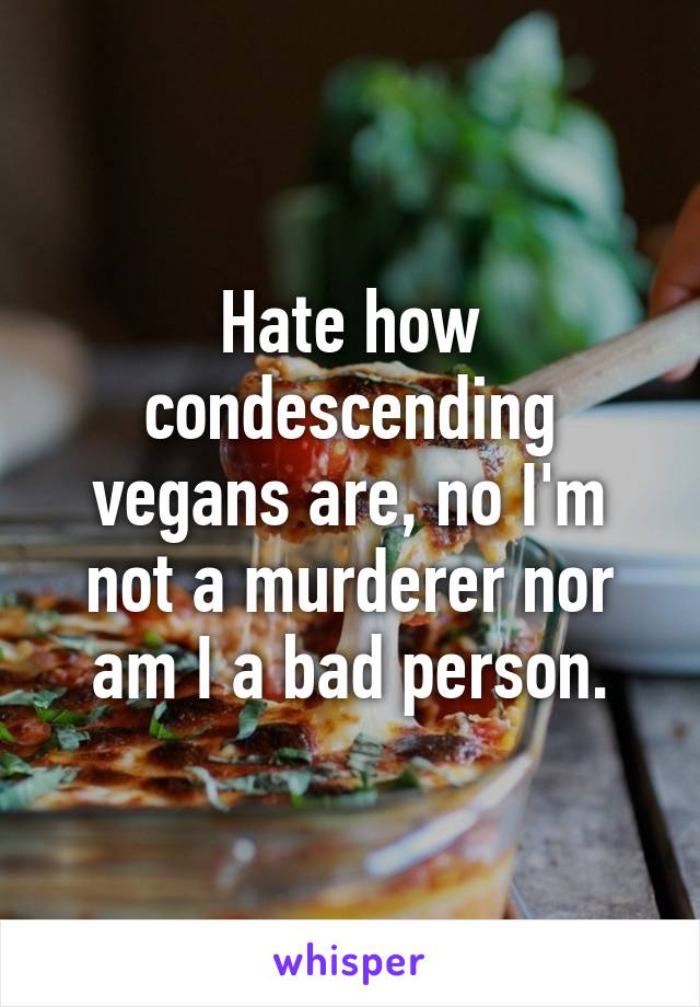 Hate how condescending vegans are, no I'm not a murderer nor am I a bad person.