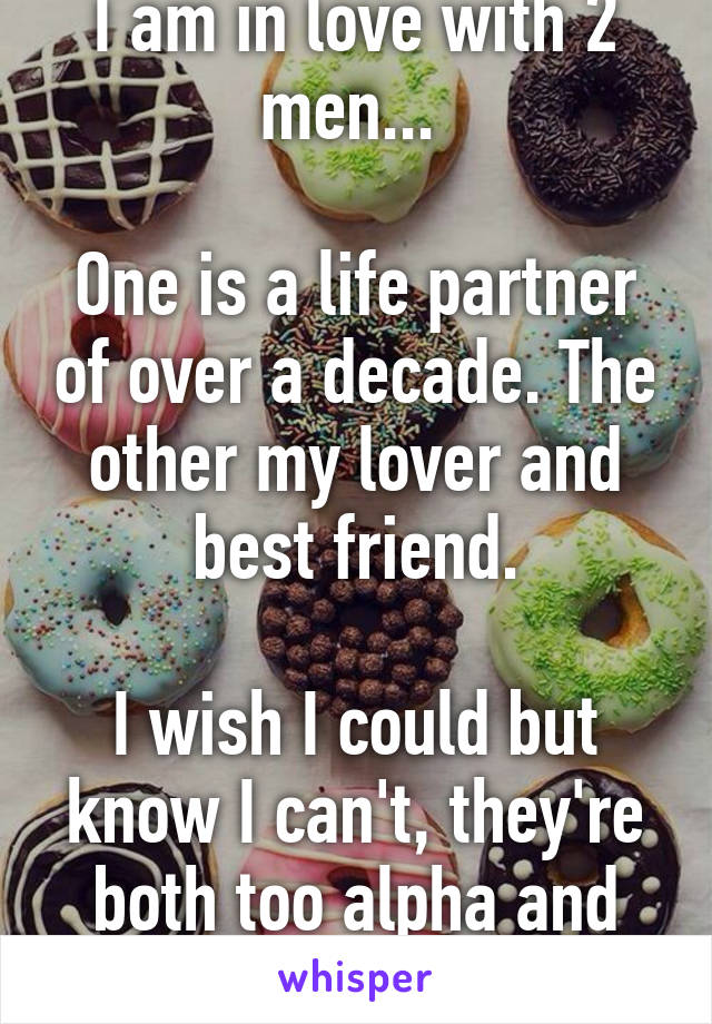 I am in love with 2 men... 

One is a life partner of over a decade. The other my lover and best friend.

I wish I could but know I can't, they're both too alpha and want to own me...