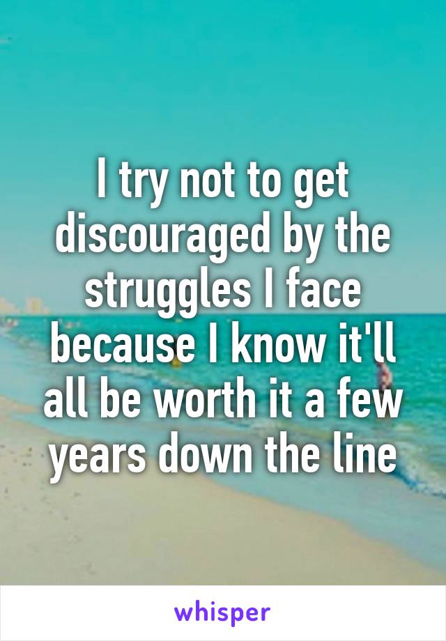 I try not to get discouraged by the struggles I face because I know it'll all be worth it a few years down the line