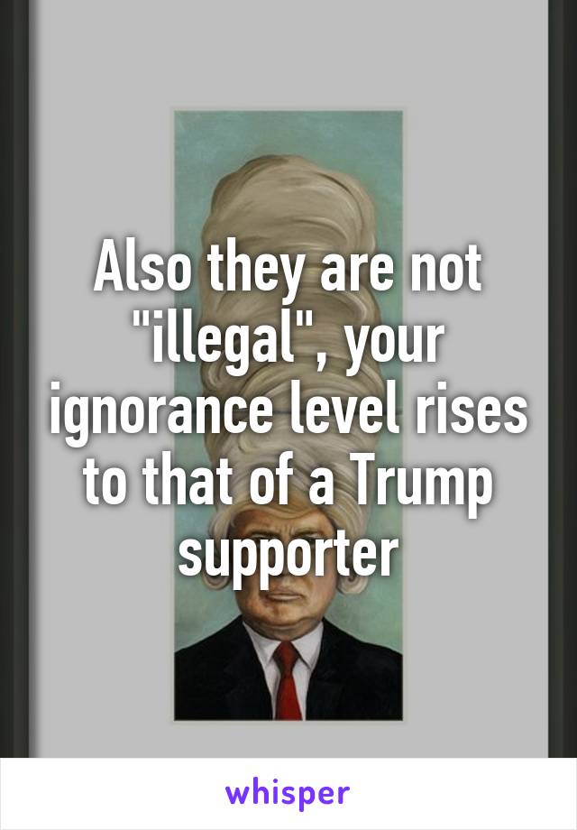 Also they are not "illegal", your ignorance level rises to that of a Trump supporter