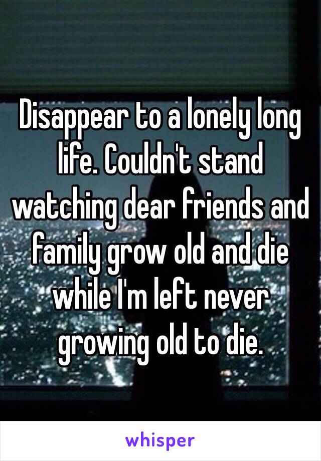 Disappear to a lonely long life. Couldn't stand watching dear friends and family grow old and die while I'm left never growing old to die. 