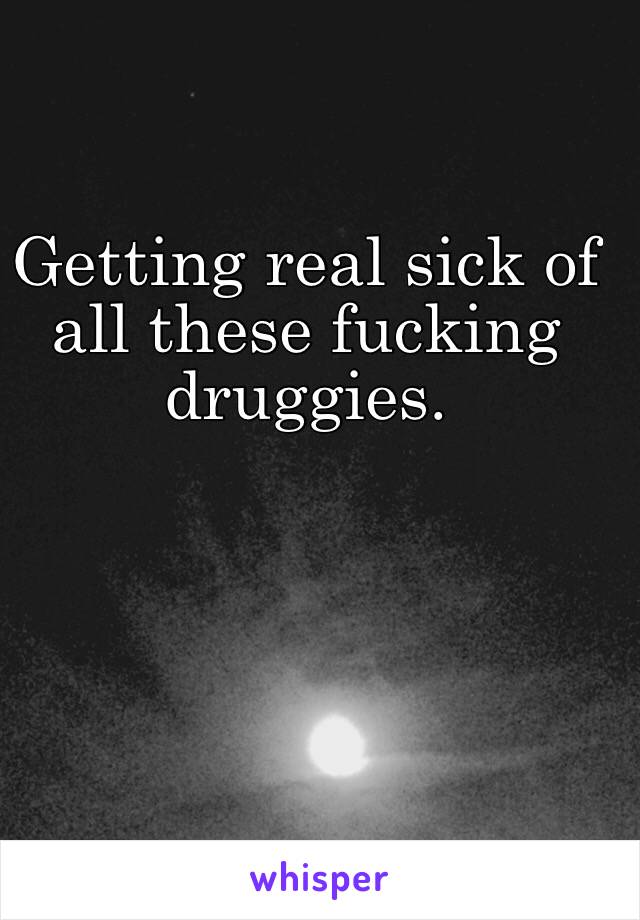 Getting real sick of all these fucking druggies.